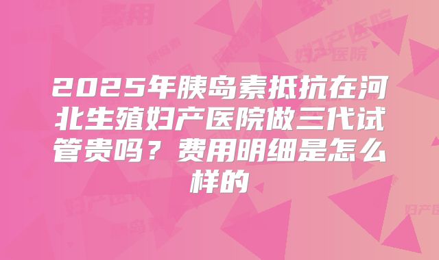2025年胰岛素抵抗在河北生殖妇产医院做三代试管贵吗？费用明细是怎么样的