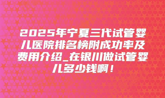 2025年宁夏三代试管婴儿医院排名榜附成功率及费用介绍_在银川做试管婴儿多少钱啊！