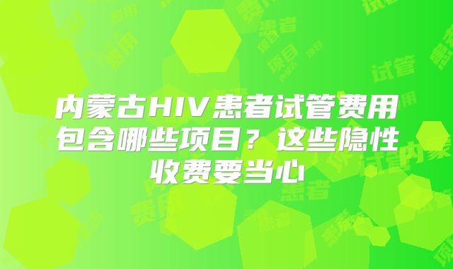 内蒙古HIV患者试管费用包含哪些项目?这些隐性收费要当心
