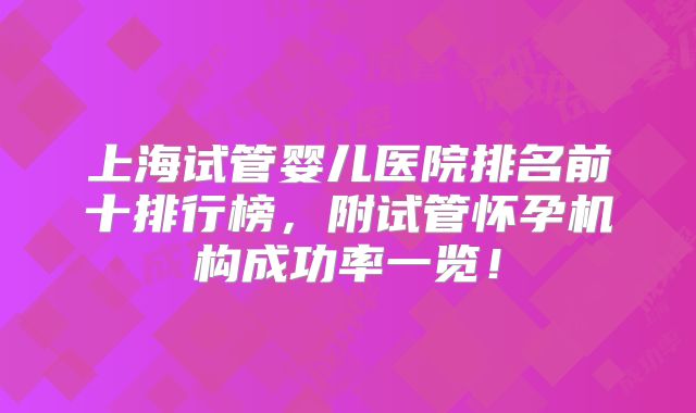 上海试管婴儿医院排名前十排行榜,附试管怀孕机构成功率一览!