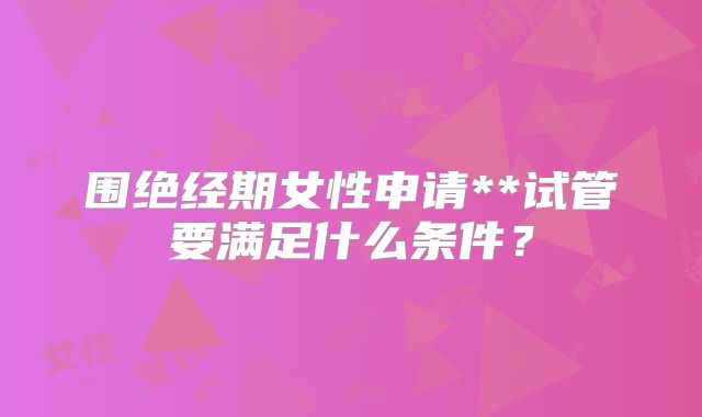 围绝经期女性申请**试管要满足什么条件?