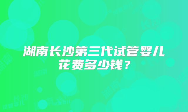 湖南长沙第三代试管婴儿花费多少钱？
