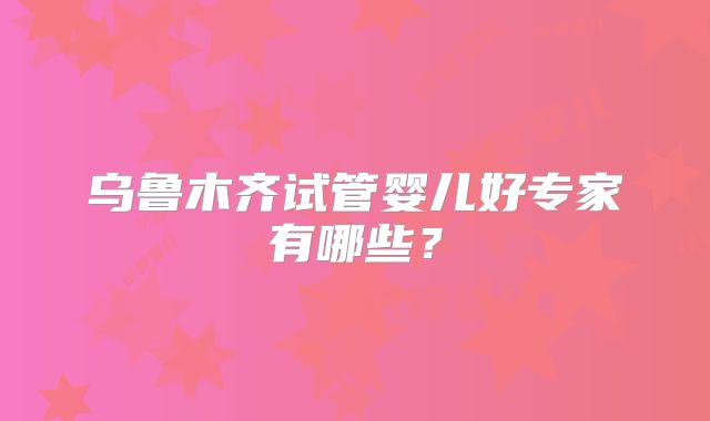 乌鲁木齐试管婴儿好专家有哪些？