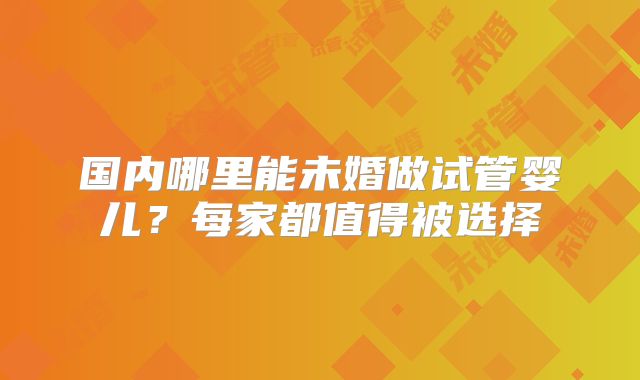 国内哪里能未婚做试管婴儿？每家都值得被选择