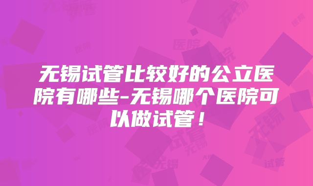 无锡试管比较好的公立医院有哪些-无锡哪个医院可以做试管！