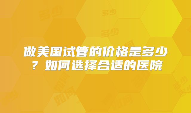 做美国试管的价格是多少？如何选择合适的医院