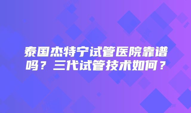 泰国杰特宁试管医院靠谱吗？三代试管技术如何？