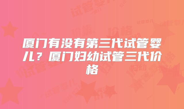 厦门有没有第三代试管婴儿？厦门妇幼试管三代价格