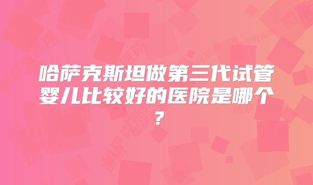 哈萨克斯坦做第三代试管婴儿比较好的医院是哪个？