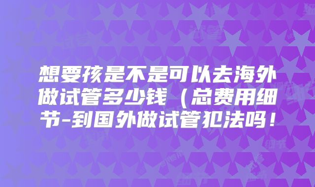 想要孩是不是可以去海外做试管多少钱（总费用细节-到国外做试管犯法吗！