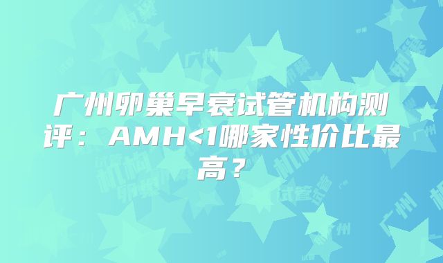 广州卵巢早衰试管机构测评：AMH<1哪家性价比最高？