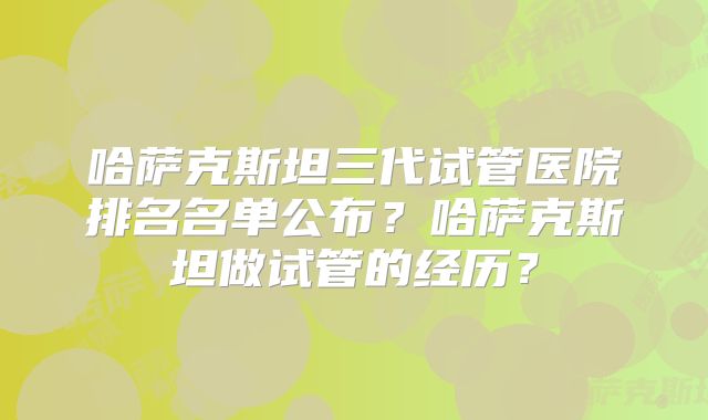 哈萨克斯坦三代试管医院排名名单公布？哈萨克斯坦做试管的经历？