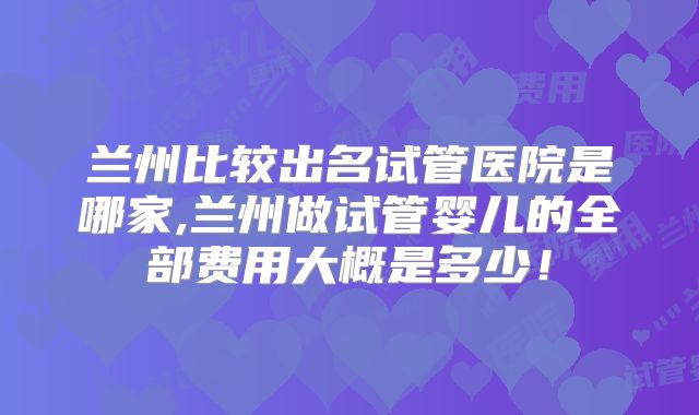 兰州比较出名试管医院是哪家,兰州做试管婴儿的全部费用大概是多少！