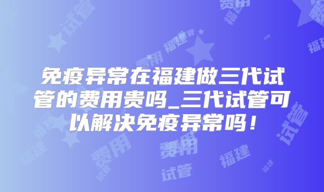免疫异常在福建做三代试管的费用贵吗_三代试管可以解决免疫异常吗！
