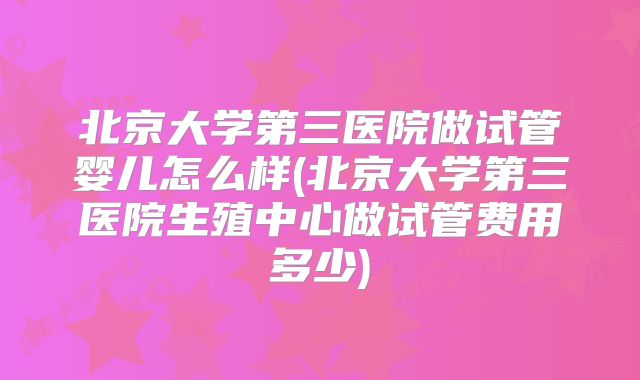 北京大学第三医院做试管婴儿怎么样(北京大学第三医院生殖中心做试管费用多少)