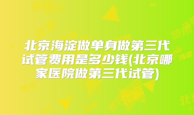 北京海淀做单身做第三代试管费用是多少钱(北京哪家医院做第三代试管)