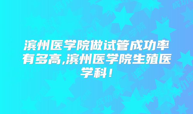 滨州医学院做试管成功率有多高,滨州医学院生殖医学科!