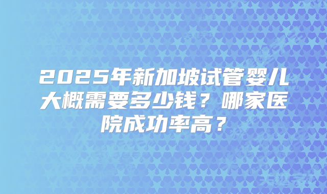 2025年新加坡试管婴儿大概需要多少钱?哪家医院成功率高?