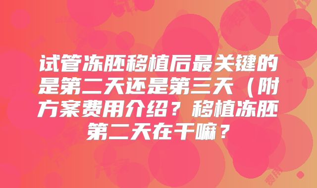 试管冻胚移植后最关键的是第二天还是第三天（附方案费用介绍？移植冻胚第二天在干嘛？