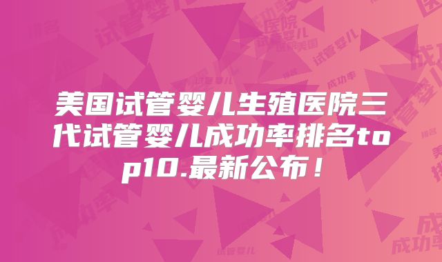 美国试管婴儿生殖医院三代试管婴儿成功率排名top10.最新公布！