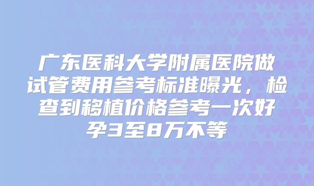 广东医科大学附属医院做试管费用参考标准曝光，检查到移植价格参考一次好孕3至8万不等