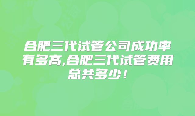 合肥三代试管公司成功率有多高,合肥三代试管费用总共多少！