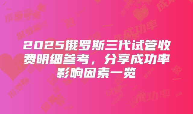 2025俄罗斯三代试管收费明细参考,分享成功率影响因素一览