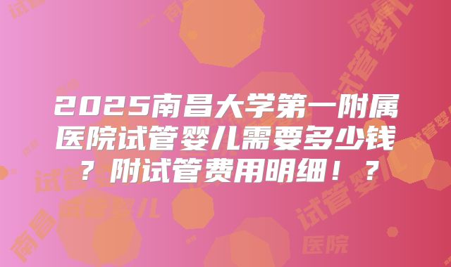 2025南昌大学第一附属医院试管婴儿需要多少钱?附试管费用明细!?