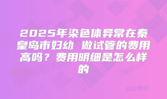 2025年染色体异常在秦皇岛市妇幼 做试管的费用高吗？费用明细是怎么样的