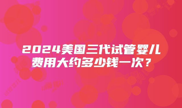 2024美国三代试管婴儿费用大约多少钱一次？