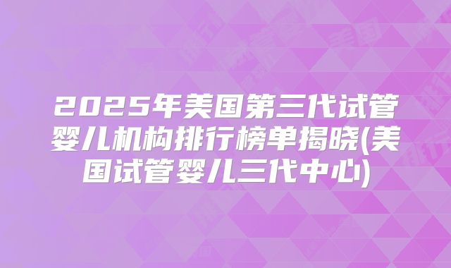 2025年美国第三代试管婴儿机构排行榜单揭晓(美国试管婴儿三代中心)