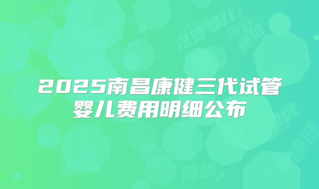 2025南昌康健三代试管婴儿费用明细公布