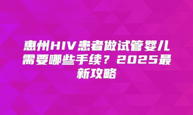 惠州HIV患者做试管婴儿需要哪些手续？2025最新攻略
