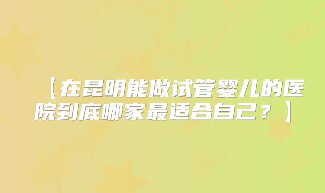 【在昆明能做试管婴儿的医院到底哪家最适合自己?】