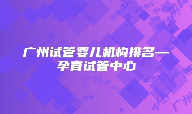 广州试管婴儿机构排名—孕育试管中心