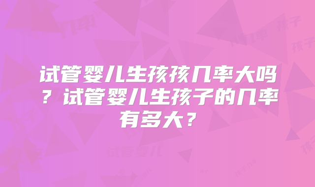 试管婴儿生孩孩几率大吗？试管婴儿生孩子的几率有多大？