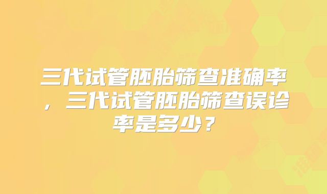 三代试管胚胎筛查准确率,三代试管胚胎筛查误诊率是多少?