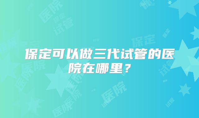 保定可以做三代试管的医院在哪里？