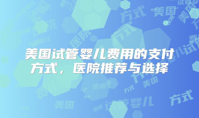 美国试管婴儿费用的支付方式,医院推荐与选择