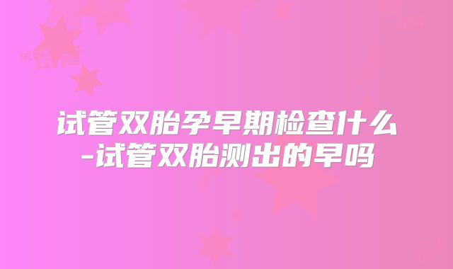 试管双胎孕早期检查什么-试管双胎测出的早吗