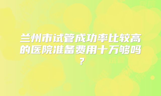 兰州市试管成功率比较高的医院准备费用十万够吗？