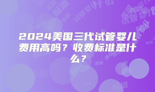 2024美国三代试管婴儿费用高吗？收费标准是什么？