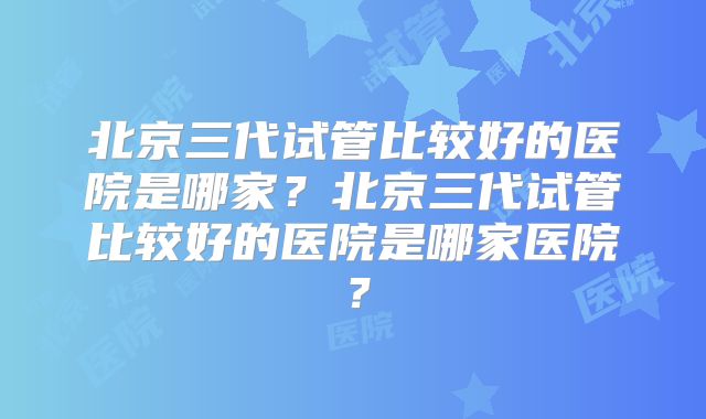 北京三代试管比较好的医院是哪家？北京三代试管比较好的医院是哪家医院？