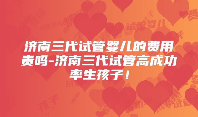 济南三代试管婴儿的费用贵吗-济南三代试管高成功率生孩子!