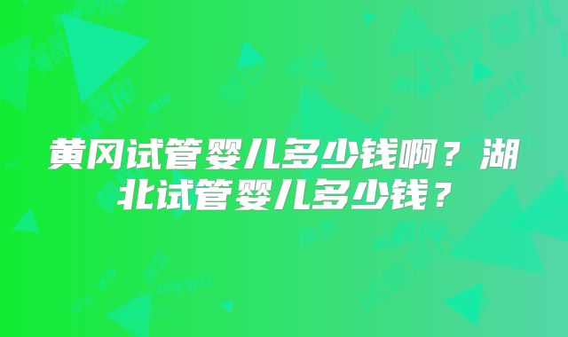 黄冈试管婴儿多少钱啊？湖北试管婴儿多少钱？