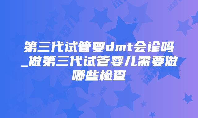 第三代试管要dmt会诊吗_做第三代试管婴儿需要做哪些检查