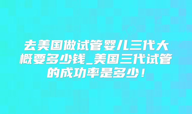 去美国做试管婴儿三代大概要多少钱_美国三代试管的成功率是多少！