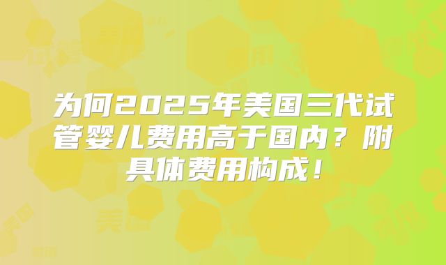 为何2025年美国三代试管婴儿费用高于国内？附具体费用构成！