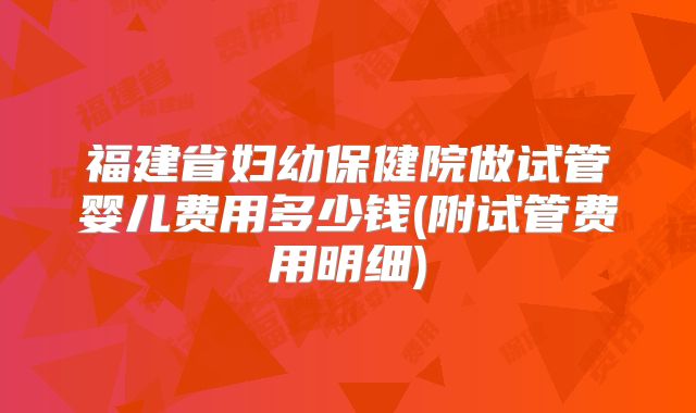 福建省妇幼保健院做试管婴儿费用多少钱(附试管费用明细)