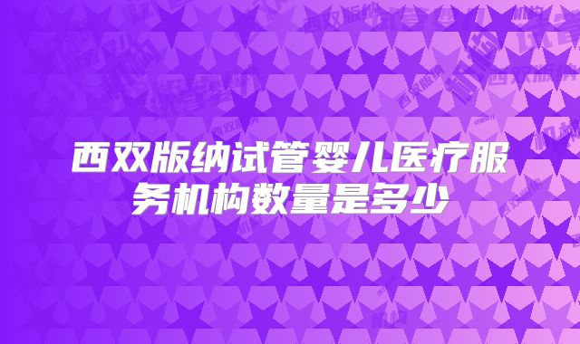 西双版纳试管婴儿医疗服务机构数量是多少